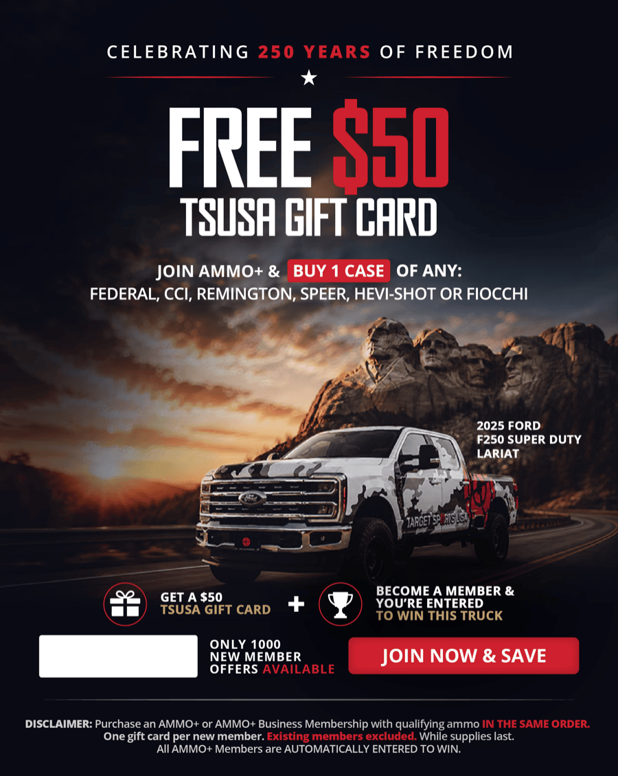 Celebrating 250 of Freedom; FREE $50 TSUSA Gift Card; Join Ammo Plus and buy 1 case of any: Federal, CCI, Remington, Speer, Hevi-Shot or Fiocchi; Become and Ammo Plus member and you're entered to win a 2025 Ford F250 Super Duty Lariat; Only 1000 new member offer available; Join now and save; DISCLAIMER: Purchase and Ammo Plus or Ammo Plus Business membership  with qualifying ammo in the same order. One gift card per new member. Existing members excluded. While supplies last. All Ammo Plus members are automatically entered to win.